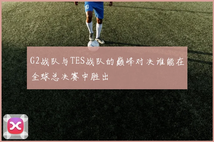 G2战队与TES战队的巅峰对决谁能在全球总决赛中胜出