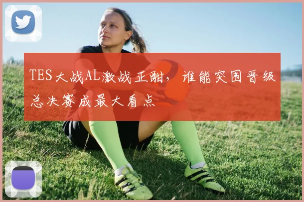TES大战AL激战正酣，谁能突围晋级总决赛成最大看点
