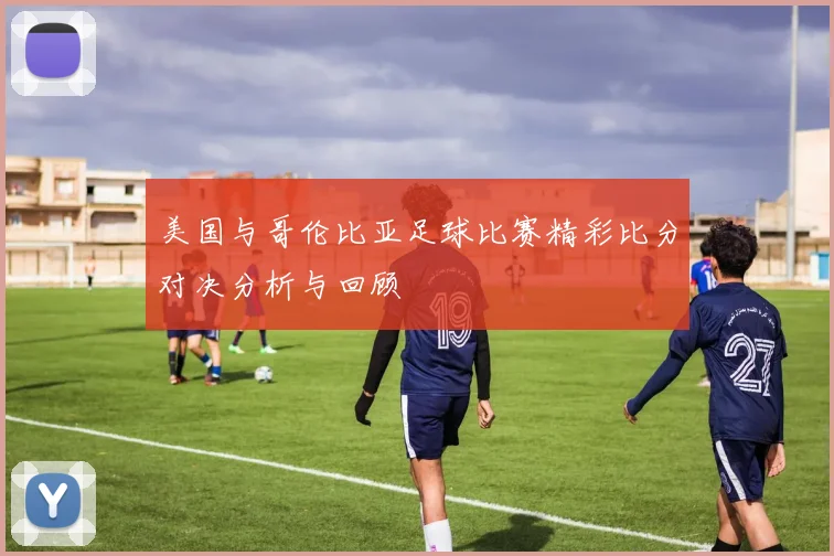 美国与哥伦比亚足球比赛精彩比分对决分析与回顾