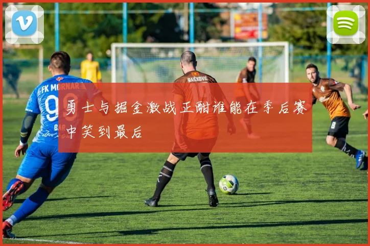 勇士与掘金激战正酣谁能在季后赛中笑到最后