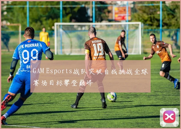GAM Esports战队突破自我挑战全球赛场目标攀登巅峰
