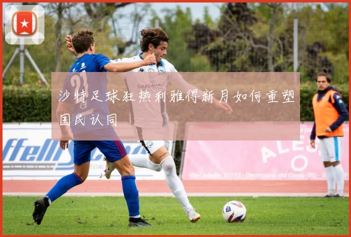 沙特足球狂热利雅得新月如何重塑国民认同