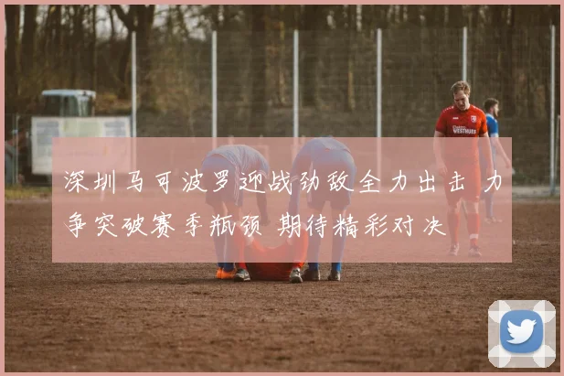 深圳马可波罗迎战劲敌全力出击 力争突破赛季瓶颈 期待精彩对决