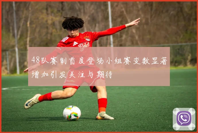 48队赛制首度登场小组赛变数显著增加引发关注与期待