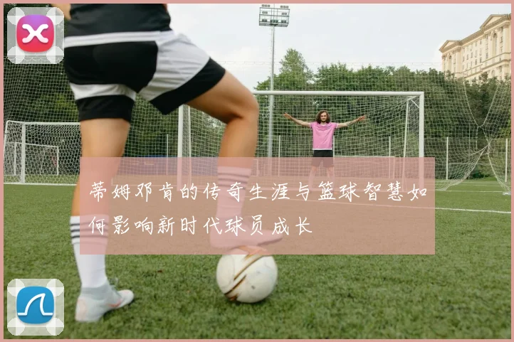 蒂姆邓肯的传奇生涯与篮球智慧如何影响新时代球员成长