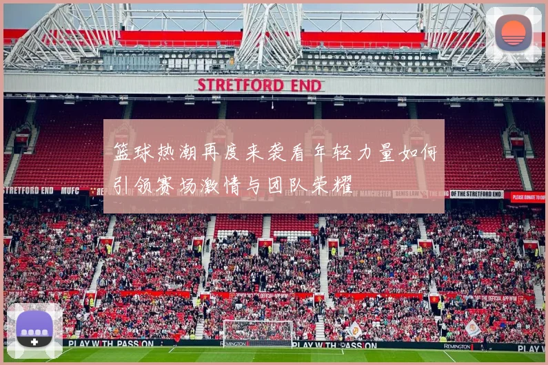 篮球热潮再度来袭看年轻力量如何引领赛场激情与团队荣耀