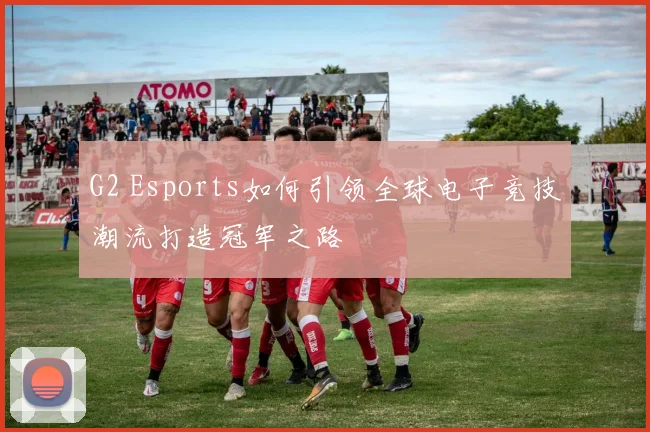 G2 Esports如何引领全球电子竞技潮流打造冠军之路