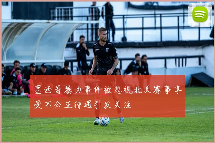 墨西哥暴力事件被忽视北美赛事享受不公正待遇引发关注
