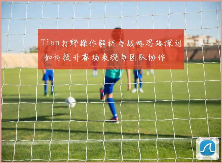 Tian打野操作解析与战略思路探讨 如何提升赛场表现与团队协作
