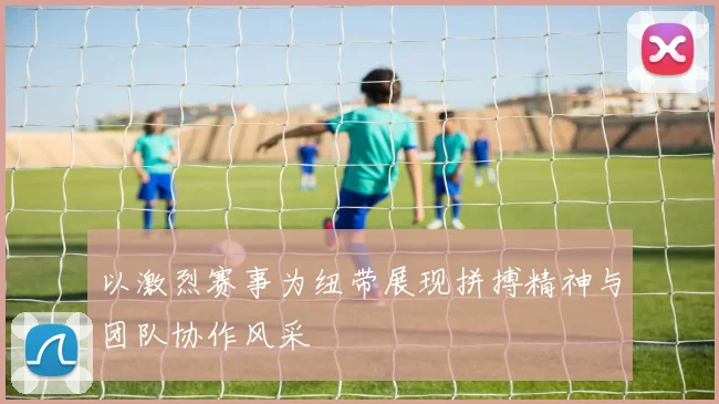 以激烈赛事为纽带展现拼搏精神与团队协作风采