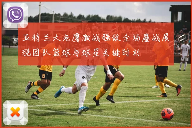 亚特兰大老鹰激战强敌全场鏖战展现团队篮球与球星关键时刻